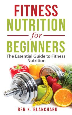 Fitness Nutrition for Beginners: The Essential Guide to Fitness Nutrition - Blanchard, Ben K