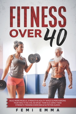 Fitness Over 40: Build More Muscle, Strength & Agility While Supercharging Your Health As A 40, 50 Or 60+ Year Old Using These Strength Training Exercises & Nutrition Guides - Emma, Femi