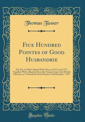 Fiue Hundred Pointes of Good Husbandrie: The Ed, of 1580 Collated with Those of 1573 and 1577, Together with a Reprint from the Unique Copy in the British Museum, of a Hundreth Good Pointes of Husbandrie, 1557 (Classic Reprint) - Tusser, Thomas