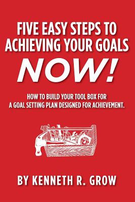 Five Easy Steps to Achieving Your Goals Now!: How To Build Your Tool Box For A Goal Setting Plan Designed For Achievement. - Grow, Kenneth R