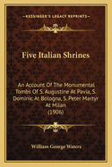 Five Italian Shrines: An Account Of The Monumental Tombs Of S. Augustine At Pavia, S. Dominic At Bologna, S. Peter Martyr At Milan (1906)