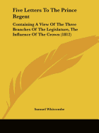 Five Letters To The Prince Regent: Containing A View Of The Three Branches Of The Legislature, The Influence Of The Crown (1812)