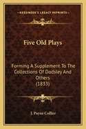 Five Old Plays: Forming a Supplement to the Collections of Dodsley and Others (Classic Reprint)