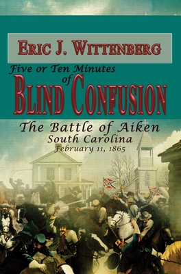 Five or Ten Minutes of Blind Confusion: The Battle of Aiken, South Carolina, February 11, 1865 - Wittenberg, Eric J, and Sokolosky, Wade (Foreword by)