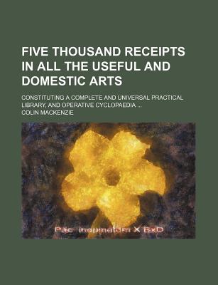 Five Thousand Receipts in All the Useful and Domestic Arts; Constituting a Complete and Universal Practical Library, and Operative Cyclopaedia ... - MacKenzie, Colin, Sir