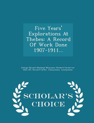 Five Years' Explorations at Thebes: A Record of Work Done 1907-1911... - Scholar's Choice Edition - Carter, Howard, Professor, and George Edward Stanhope Molyneux Herbert (Creator), and Francis Llewellyn Griffith (Creator)