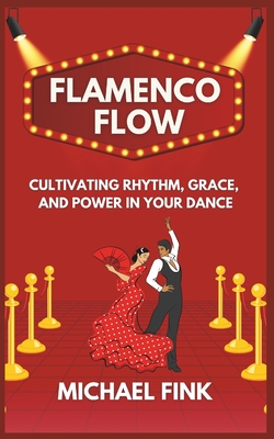 Flamenco Flow: Cultivating Rhythm, Grace, and Power in Your Dance: Master the Art of Flamenco with Step-by-Step Techniques, Powerful Footwork, and the Emotional Essence of Spain's Iconic Dance - Fink, Michael