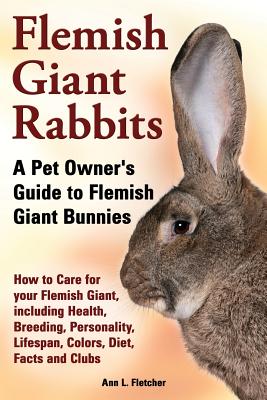 Flemish Giant Rabbits, A Pet Owner's Guide to Flemish Giant Bunnies How to Care for your Flemish Giant, including Health, Breeding, Personality, Lifespan, Colors, Diet, Facts and Clubs - Fletcher, Ann L