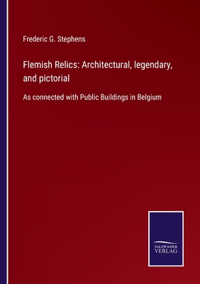 Flemish Relics: Architectural, legendary, and pictorial: As connected with Public Buildings in Belgium - Stephens, Frederic G