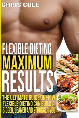 Flexible Dieting Maximum Results: The Ultimate Guide On How Flexible Dieting Can Build A Bigger, Leaner and Stronger You - Cole, Chris
