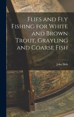Flies and Fly Fishing for White and Brown Trout, Grayling and Coarse Fish - Dick, John