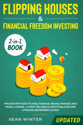 Flipping Houses and Financial Freedom Investing (Updated) 2-in-1 Book: Proven Methods to Find, Finance, Rehab, Manage and Resell Homes + Latest Reliable & Profitable Income Streams (Beginner's Guide) - Winter, Sean