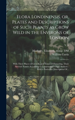 Flora Londinensis, or, Plates and Descriptions of Such Plants as Grow Wild in the Environs of London: With Their Places of Growth, and Times of Flowering, Their Several Names According to Linnus and Other Authors: With a Particular Description Of... - Curtis, William 1746-1799, and Marbury, Elizabeth 1856-1933 (Creator)