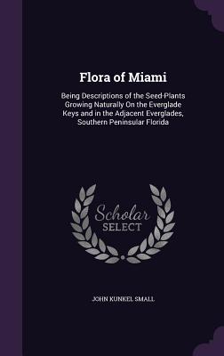 Flora of Miami: Being Descriptions of the Seed-Plants Growing Naturally On the Everglade Keys and in the Adjacent Everglades, Southern Peninsular Florida - Small, John Kunkel