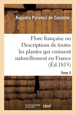 Flore Franaise Ou Descriptions de Toutes Les Plantes Qui Croissent Naturellement En France: Disposes Selon Une Nouvelle Mthode d'Analyse. Tome 5 - De Candolle, Augustin Pyramus