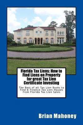 Florida Tax Liens: How to Find Liens on Property for great Tax Lien Certificate Investing: The Best of all Tax Lien Books to Find & Finance Tax Lien Houses from Florida Tax Lien Sales - Mahoney, Brian