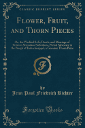 Flower, Fruit, and Thorn Pieces: Or, the Wedded Life, Death, and Marriage of Firmian Stanislaus Siebenks, Parish Advocate in the Burgh of Kuhschnappel, a Genuine Thorn Piece (Classic Reprint)