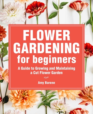 Flower Gardening for Beginners: A Guide to Growing and Maintaining a Cut-Flower Garden - Barene, Amy