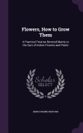 Flowers, How to Grow Them: A Practical Treatise Devoted Mainly to the Care of Indoor Flowers and Plants