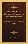 Fluctuations of Currency, Commerce, and Manufactures: Referable to the Corn Laws