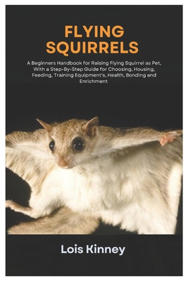 Flying Squirrels: A Beginners Handbook for Raising Flying Squirrel as Pet, with a Step-By-Step Guide for Choosing, Housing, Feeding, Training Equipment's, Health, Bonding and Enrichment - Kinney, Lois