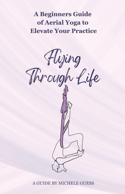 Flying Through Life: A Beginners Guide of Aerial Yoga to Elevate Your Life - Guess, Michele