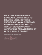 Fockleyr Manninagh as Baarlagh, Currit Magh Fo Chiarail I. Gill. [With] an English and Manx Dictionary, Prepared from Dr. Kelly's Triglot Dictionary, with Alterations and Additions, by W. Gill and J.T. Clarke