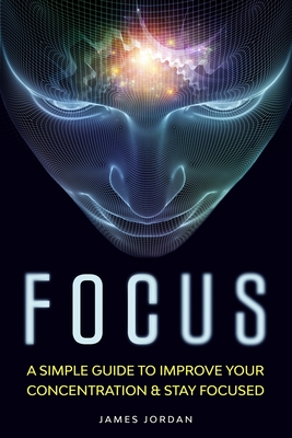 Focus: A Simple Guide to Improve Your Concentration & Stay Focused - Jordan, James