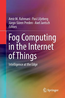 Fog Computing in the Internet of Things: Intelligence at the Edge - Rahmani, Amir M (Editor), and Liljeberg, Pasi (Editor), and Preden, Jrgo-Sren (Editor)