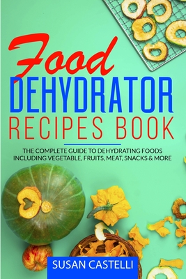 Food Dehydrator Recipes Book: The Complete Guide to Dehydrating Foods Including Vegetable, Fruits, Meat, Snacks & DIY Dehydrated Meals for The Trail or On-The-Go - Castelli, Susan