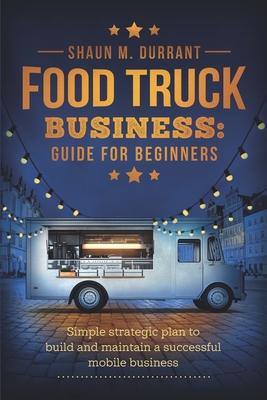 Food Truck Business Guide for Beginners: Simple Strategic Plan to Build and Maintain a Successful Mobile Business - Durrant, Shaun M