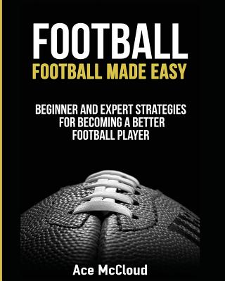 Football: Football Made Easy: Beginner and Expert Strategies For Becoming A Better Football Player - McCloud, Ace