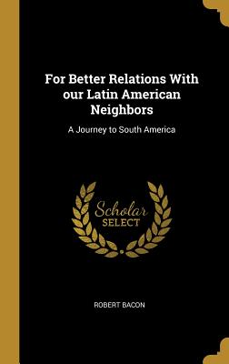 For Better Relations With our Latin American Neighbors: A Journey to South America - Bacon, Robert