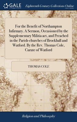 For the Benefit of Northampton Infirmary. A Sermon, Occasioned by the Supplementary Militia act, and Preached in the Parish-churches of Brockhall and Watford. By the Rev. Thomas Cole, Curate of Watford - Cole, Thomas, PhD