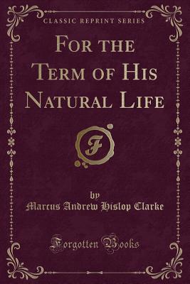 For the Term of His Natural Life (Classic Reprint) - Clarke, Marcus Andrew Hislop