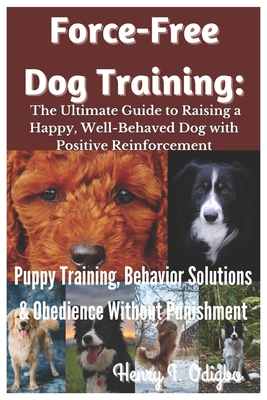 Force-Free Dog Training: The Ultimate Guide to Raising a Happy, Well-Behaved Dog with Positive Reinforcement: Puppy Training, Behavior Solutions & Obedience Without Punishment - I Odigbo, Henry