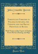 Forests and Forestry in Poland, Lithuania, the Ukraine, and the Baltic Provinces of Russia: With Notices of the Export of Timber from Memel, Dantzig, and Riga (Classic Reprint)