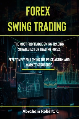 Forex Swing Trading: The Most Profitable Swing Trading Strategies For Trading Forex, Effectively Following The Price Action And Market Structure - Robert C, Abraham
