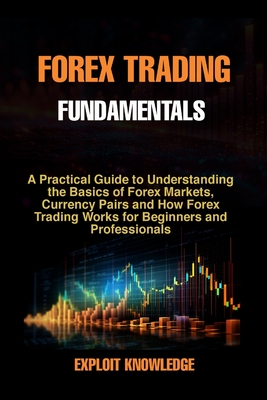 Forex Trading Fundamentals: A Practical Guide to Understanding the Basics of Forex Markets, Currency Pairs and How Forex Trading Works for Beginners and Professionals - Knowledge, Exploit