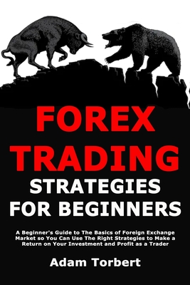 Forex Trading Strategies for Beginners: A Beginner's Guide to The Basics of Foreign Exchange Market so You Can Use The Right Strategies to Make a Return on Your Investment and Profit as a Trader - Torbert, Adam