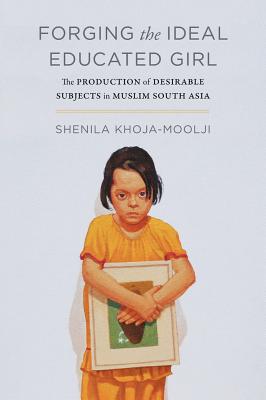 Forging the Ideal Educated Girl: The Production of Desirable Subjects in Muslim South Asia - Khoja-Moolji, Shenila