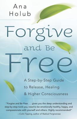 Forgive and Be Free: A Step-By-Step Guide to Release, Healing, and Higher Consciousness - Holub, Ana