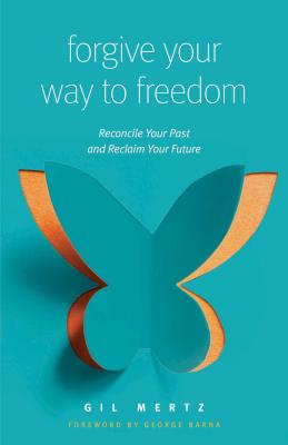 Forgive Your Way to Freedom: Reconcile Your Past and Reclaim Your Future - Mertz, Gil, and Barna, George (Foreword by)