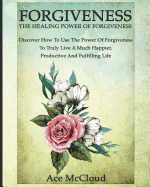 Forgiveness: The Healing Power Of Forgiveness: Discover How To Use The Power Of Forgiveness To Truly Live A Much Happier, Productive And Fulfilling Life