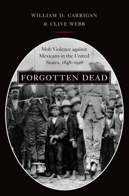 Forgotten Dead: Mob Violence Against Mexicans in the United States, 1848-1928 - Carrigan, William D, and Webb, Clive