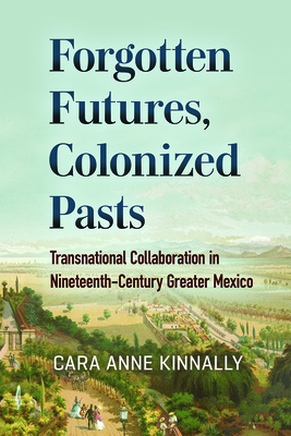 Forgotten Futures, Colonized Pasts: Transnational Collaboration in Nineteenth-Century Greater Mexico - Kinnally, Cara Anne