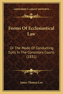 Forms Of Ecclesiastical Law: Or The Mode Of Conducting Suits In The Consistory Courts (1831)