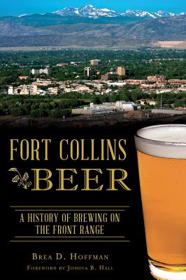 Fort Collins Beer: A History of Brewing on the Front Range - Hoffman, Brea D, and Hall, Joshua B (Foreword by)