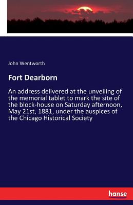 Fort Dearborn: An address delivered at the unveiling of the memorial tablet to mark the site of the block-house on Saturday afternoon, May 21st, 1881, under the auspices of the Chicago Historical Society - Wentworth, John