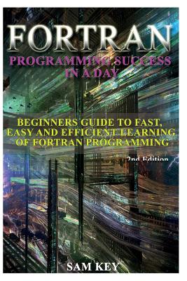 FORTRAN Programming Success in a Day: Beginners Guide to Fast, Easy and Efficient Learning of FORTRAN Programming - Key, Sam